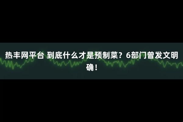 热丰网平台 到底什么才是预制菜？6部门曾发文明确！