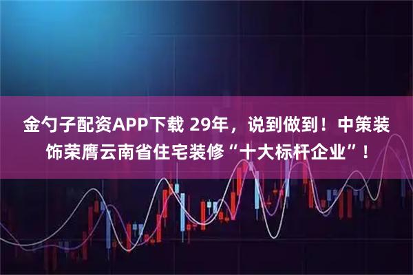 金勺子配资APP下载 29年，说到做到！中策装饰荣膺云南省住宅装修“十大标杆企业”！