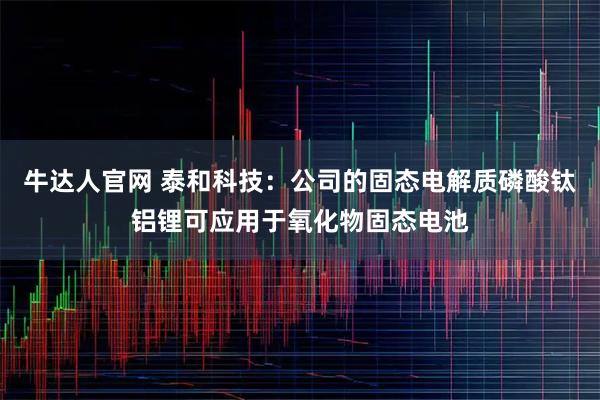牛达人官网 泰和科技：公司的固态电解质磷酸钛铝锂可应用于氧化物固态电池