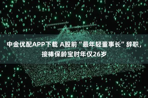 中金优配APP下载 A股前“最年轻董事长”辞职，接棒保龄宝时年仅26岁