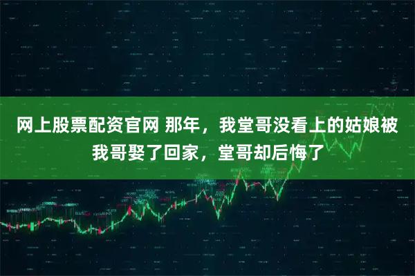 网上股票配资官网 那年，我堂哥没看上的姑娘被我哥娶了回家，堂哥却后悔了