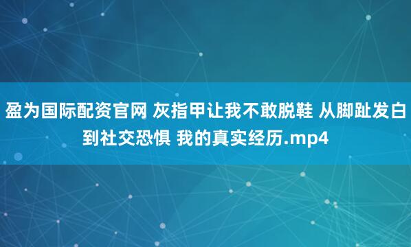 盈为国际配资官网 灰指甲让我不敢脱鞋 从脚趾发白到社交恐惧 我的真实经历.mp4