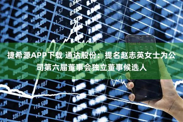捷希源APP下载 通达股份：提名赵志英女士为公司第六届董事会独立董事候选人