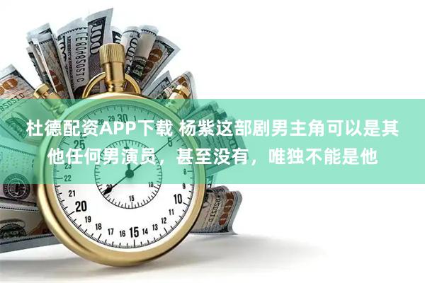 杜德配资APP下载 杨紫这部剧男主角可以是其他任何男演员，甚至没有，唯独不能是他