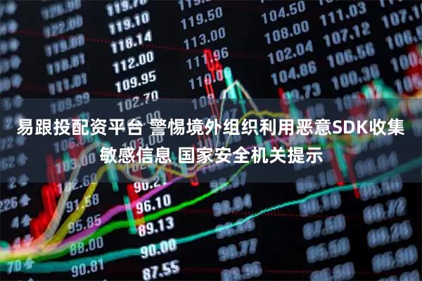 易跟投配资平台 警惕境外组织利用恶意SDK收集敏感信息 国家安全机关提示