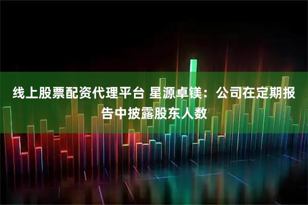 线上股票配资代理平台 星源卓镁：公司在定期报告中披露股东人数