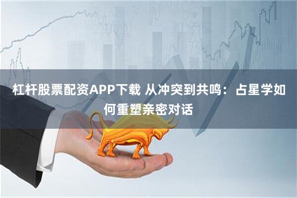 杠杆股票配资APP下载 从冲突到共鸣：占星学如何重塑亲密对话