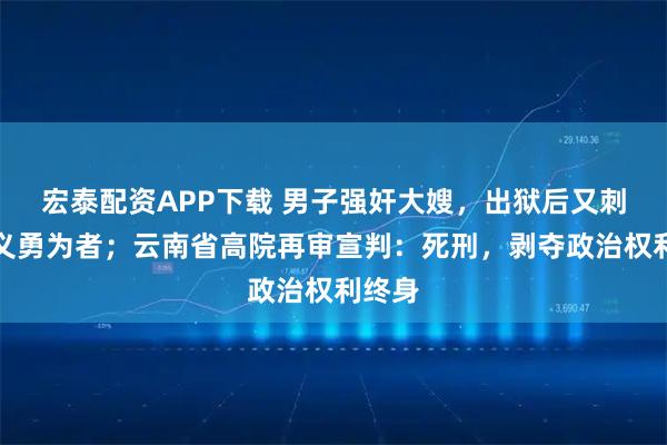 宏泰配资APP下载 男子强奸大嫂，出狱后又刺死见义勇为者；云南省高院再审宣判：死刑，剥夺政治权利终身